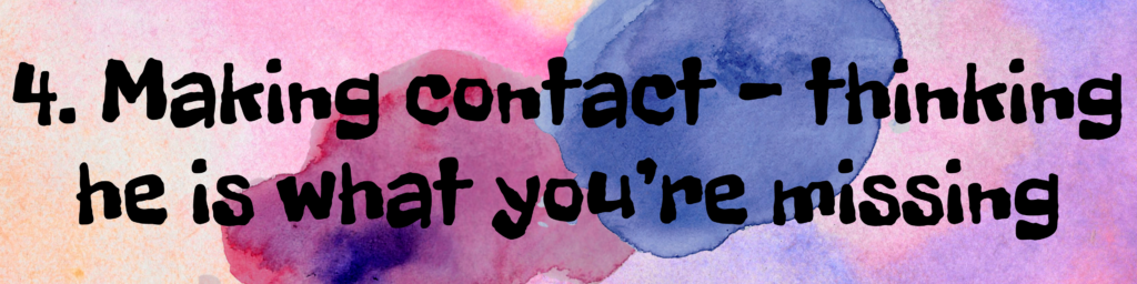 4. Making contact - thinking he is what you’re missing 4. Making contact - thinking he is what you’re missing