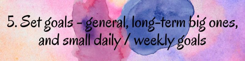 5. Set goals - general, long-term big ones, and small daily / weekly goals 5. Set goals - general, long-term big ones, and small daily / weekly goals