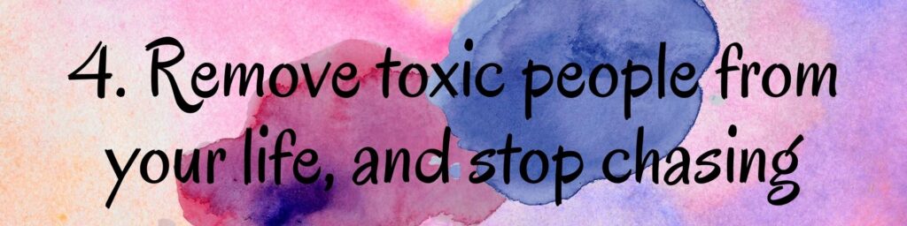 4. Remove toxic people from your life, and stop chasing 4. Remove toxic people from your life, and stop chasing