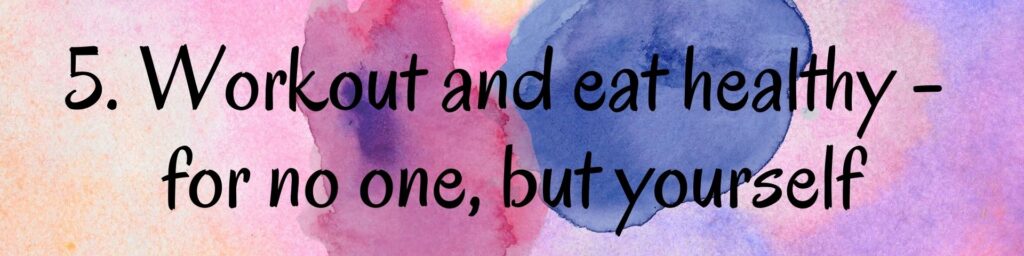 5. Workout and eat healthy - for no one, but yourself 5. Workout and eat healthy - for no one, but yourself