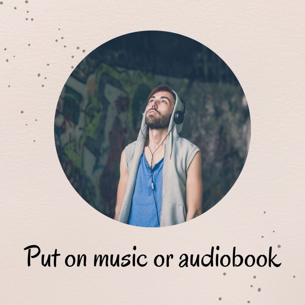 1. Put on music or audiobook 1. Put on music or audiobook